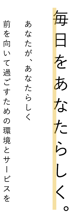 毎日をあなたらしく。あなたが、あなたらしく
前を向いて過ごすための環境とサービスを